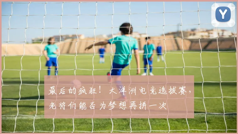 最后的疯狂！大洋洲电竞选拔赛，老将们能否为梦想再拼一次