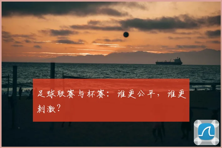 足球联赛与杯赛：谁更公平，谁更刺激？