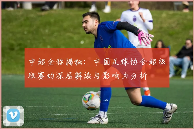 中超全称揭秘：中国足球协会超级联赛的深层解读与影响力分析