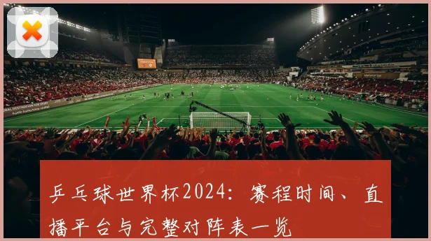 乒乓球世界杯2024:赛程时间、直播平台与完整对阵表一览