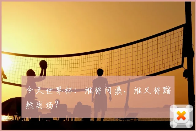 今天世界杯：谁将问鼎，谁又将黯然离场？